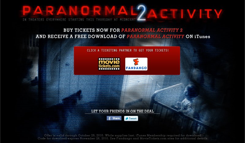 PARANORMAL2ACTIVITY IN THEATERS EVERYWHERE STARTING THIS THURSDAY AT MIDNIGHT   BUY TICKETS NOW FOR PARANORMAL ACTIVITY 2 AND RECEIVE A FREE DOWNLOAD OF PARANORMAL ACTIVITY ON iTunes  CLICK A TICKETING PARTNER TO GET YOUR TICKETS!  movietickets.com FANDANGO  LET YOUR FRIENDS IN ON THE DEAL  Offer is valid through October 29,2010. While supplies last. iTunes Membership required for download. Code for download expires November 28,2010. See Fandango and MovieTickets.com sites for additional details.